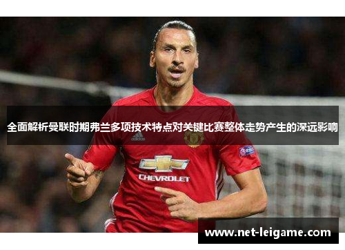 全面解析曼联时期弗兰多项技术特点对关键比赛整体走势产生的深远影响