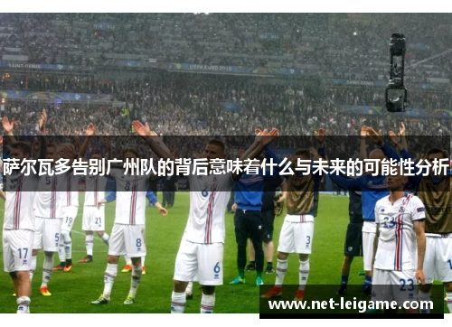 萨尔瓦多告别广州队的背后意味着什么与未来的可能性分析