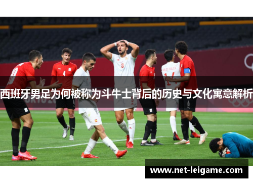 西班牙男足为何被称为斗牛士背后的历史与文化寓意解析