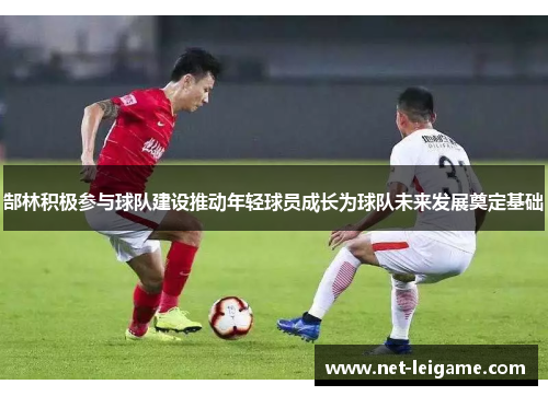 郜林积极参与球队建设推动年轻球员成长为球队未来发展奠定基础