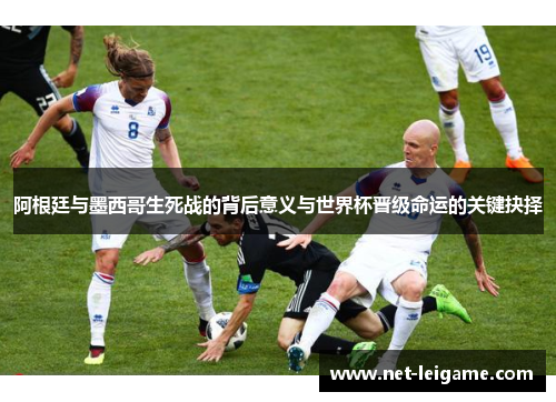 阿根廷与墨西哥生死战的背后意义与世界杯晋级命运的关键抉择 阿根廷与墨西哥生死战的背后意义与世界杯晋级命运的关键抉择