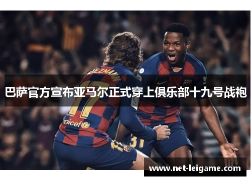 巴萨官方宣布亚马尔正式穿上俱乐部十九号战袍 巴萨官方宣布亚马尔正式穿上俱乐部十九号战袍